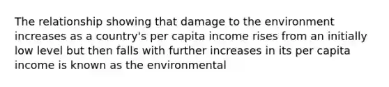 The relationship showing that damage to the environment increases as a​ country's per capita income rises from an initially low level but then falls with further increases in its per capita income is known as the environmental