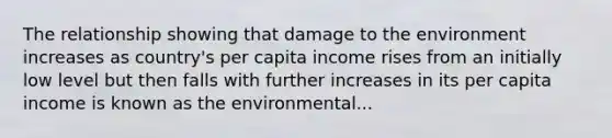 The relationship showing that damage to the environment increases as country's per capita income rises from an initially low level but then falls with further increases in its per capita income is known as the environmental...