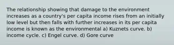 The relationship showing that damage to the environment increases as a country's per capita income rises from an initially low level but then falls with further increases in its per capita income is known as the environmental a) Kuznets curve. b) income cycle. c) Engel curve. d) Gore curve