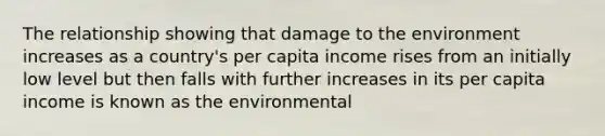 The relationship showing that damage to the environment increases as a country's per capita income rises from an initially low level but then falls with further increases in its per capita income is known as the environmental