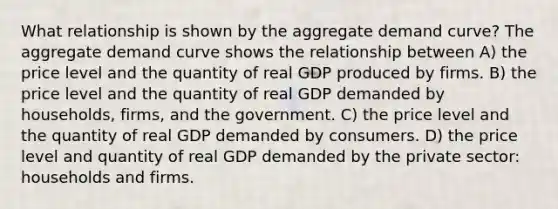 What relationship is shown by the aggregate demand curve? The aggregate demand curve shows the relationship between A) the price level and the quantity of real GDP produced by firms. B) the price level and the quantity of real GDP demanded by households, firms, and the government. C) the price level and the quantity of real GDP demanded by consumers. D) the price level and quantity of real GDP demanded by the private sector: households and firms.