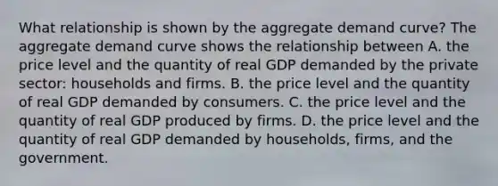 What relationship is shown by the aggregate demand​ curve? The aggregate demand curve shows the relationship between A. the price level and the quantity of real GDP demanded by the private​ sector: households and firms. B. the price level and the quantity of real GDP demanded by consumers. C. the price level and the quantity of real GDP produced by firms. D. the price level and the quantity of real GDP demanded by​ households, firms, and the government.