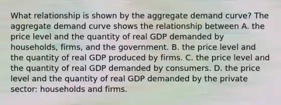 What relationship is shown by the aggregate demand​ curve? The aggregate demand curve shows the relationship between A. the price level and the quantity of real GDP demanded by​ households, firms, and the government. B. the price level and the quantity of real GDP produced by firms. C. the price level and the quantity of real GDP demanded by consumers. D. the price level and the quantity of real GDP demanded by the private​ sector: households and firms.