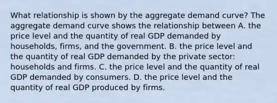 What relationship is shown by the aggregate demand​ curve? The aggregate demand curve shows the relationship between A. the price level and the quantity of real GDP demanded by​ households, firms, and the government. B. the price level and the quantity of real GDP demanded by the private​ sector: households and firms. C. the price level and the quantity of real GDP demanded by consumers. D. the price level and the quantity of real GDP produced by firms.