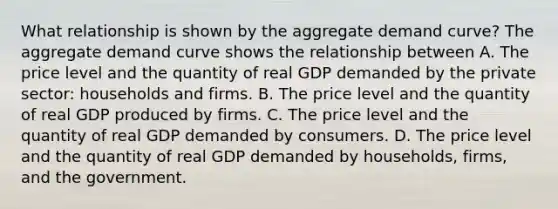 What relationship is shown by the aggregate demand​ curve? The aggregate demand curve shows the relationship between A. The price level and the quantity of real GDP demanded by the private​ sector: households and firms. B. The price level and the quantity of real GDP produced by firms. C. The price level and the quantity of real GDP demanded by consumers. D. The price level and the quantity of real GDP demanded by​ households, firms, and the government.