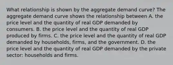 What relationship is shown by the aggregate demand​ curve? The aggregate demand curve shows the relationship between A. the price level and the quantity of real GDP demanded by consumers. B. the price level and the quantity of real GDP produced by firms. C. the price level and the quantity of real GDP demanded by​ households, firms, and the government. D. the price level and the quantity of real GDP demanded by the private​ sector: households and firms.