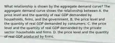 What relationship is shown by the aggregate demand​ curve? The aggregate demand curve shows the relationship between A. the price level and the quantity of real GDP demanded by​ households, firms, and the government. B. the price level and the quantity of real GDP demanded by consumers. C. the price level and the quantity of real GDP demanded by the private​ sector: households and firms. D. the price level and the quantity of real GDP produced by firms.