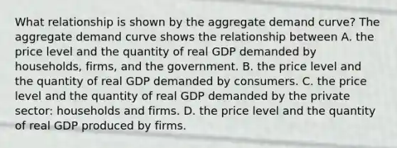 What relationship is shown by the aggregate demand​ curve? The aggregate demand curve shows the relationship between A. the price level and the quantity of real GDP demanded by​ households, firms, and the government. B. the price level and the quantity of real GDP demanded by consumers. C. the price level and the quantity of real GDP demanded by the private​ sector: households and firms. D. the price level and the quantity of real GDP produced by firms.