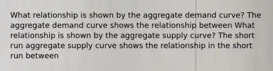 What relationship is shown by the aggregate demand​ curve? The aggregate demand curve shows the relationship between What relationship is shown by the aggregate supply​ curve? The short run aggregate supply curve shows the relationship in the short run between