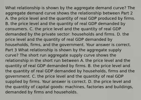 What relationship is shown by the aggregate demand​ curve? The aggregate demand curve shows the relationship between Part 2 A. the price level and the quantity of real GDP produced by firms. B. the price level and the quantity of real GDP demanded by consumers. C. the price level and the quantity of real GDP demanded by the private​ sector: households and firms. D. the price level and the quantity of real GDP demanded by​ households, firms, and the government. Your answer is correct. Part 3 What relationship is shown by the aggregate supply​ curve? The short run aggregate supply curve shows the relationship in the short run between A. the price level and the quantity of real GDP demanded by firms. B. the price level and the quantity of real GDP demanded by​ households, firms and the government. C. the price level and the quantity of real GDP supplied by firms. Your answer is correct. D. the price level and the quantity of capital​ goods: machines, factories and​ buildings, demanded by firms and households.