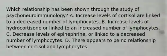 Which relationship has been shown through the study of psychoneuroimmunology? A. Increase levels of cortisol are linked to a decreased number of lymphocytes. B. Increase levels of hydrocortisone or linked to an increased number of lymphocytes. C. Decrease levels of epinephrine, or linked to a decreased number of lymphocytes. D. There appears to be no relationship between cortisol and lymphocytes.