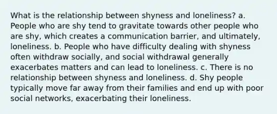 ​What is the relationship between shyness and loneliness? a. ​People who are shy tend to gravitate towards other people who are shy, which creates a communication barrier, and ultimately, loneliness. b. People who have difficulty dealing with shyness often withdraw socially, and social withdrawal generally exacerbates matters and can lead to loneliness. c. ​There is no relationship between shyness and loneliness. d. ​Shy people typically move far away from their families and end up with poor social networks, exacerbating their loneliness.