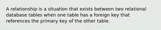 A relationship is a situation that exists between two relational database tables when one table has a foreign key that references the primary key of the other table.