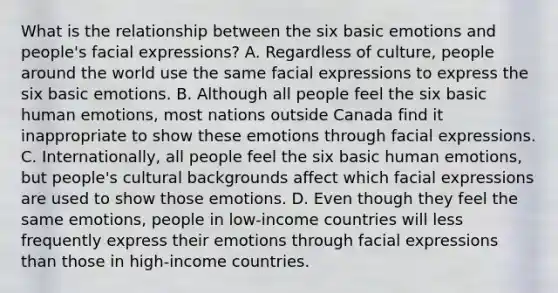 What is the relationship between the six basic emotions and people's facial expressions? A. Regardless of culture, people around the world use the same facial expressions to express the six basic emotions. B. Although all people feel the six basic human emotions, most nations outside Canada find it inappropriate to show these emotions through facial expressions. C. Internationally, all people feel the six basic human emotions, but people's cultural backgrounds affect which facial expressions are used to show those emotions. D. Even though they feel the same emotions, people in low-income countries will less frequently express their emotions through facial expressions than those in high-income countries.