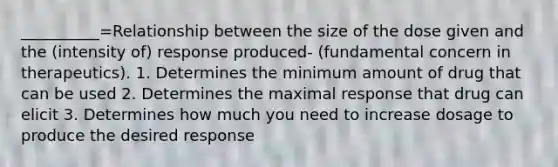 __________=Relationship between the size of the dose given and the (intensity of) response produced- (fundamental concern in therapeutics). 1. Determines the minimum amount of drug that can be used 2. Determines the maximal response that drug can elicit 3. Determines how much you need to increase dosage to produce the desired response