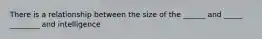 There is a relationship between the size of the ______ and _____ ________ and intelligence