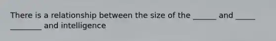 There is a relationship between the size of the ______ and _____ ________ and intelligence