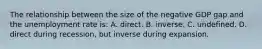 The relationship between the size of the negative GDP gap and the unemployment rate is: A. direct. B. inverse. C. undefined. D. direct during recession, but inverse during expansion.