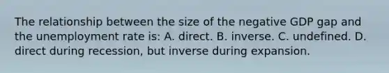 The relationship between the size of the negative GDP gap and the unemployment rate is: A. direct. B. inverse. C. undefined. D. direct during recession, but inverse during expansion.