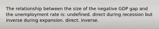 The relationship between the size of the negative GDP gap and the unemployment rate is: undefined. direct during recession but inverse during expansion. direct. inverse.