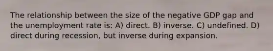 The relationship between the size of the negative GDP gap and the unemployment rate is: A) direct. B) inverse. C) undefined. D) direct during recession, but inverse during expansion.