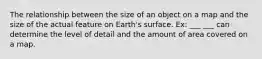 The relationship between the size of an object on a map and the size of the actual feature on Earth's surface. Ex: ___ ___ can determine the level of detail and the amount of area covered on a map.