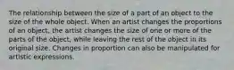 The relationship between the size of a part of an object to the size of the whole object. When an artist changes the proportions of an object, the artist changes the size of one or more of the parts of the object, while leaving the rest of the object in its original size. Changes in proportion can also be manipulated for artistic expressions.