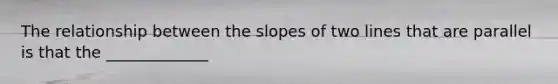 The relationship between the slopes of two lines that are parallel is that the _____________