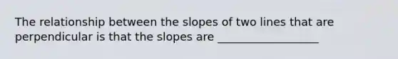 The relationship between the slopes of two lines that are perpendicular is that the slopes are __________________