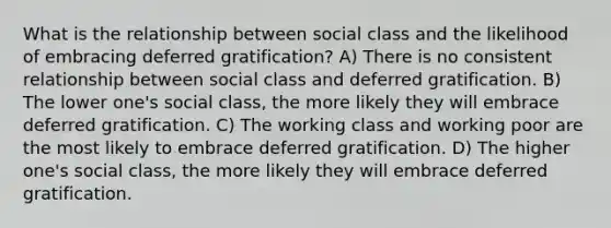 What is the relationship between social class and the likelihood of embracing deferred gratification? A) There is no consistent relationship between social class and deferred gratification. B) The lower one's social class, the more likely they will embrace deferred gratification. C) The working class and working poor are the most likely to embrace deferred gratification. D) The higher one's social class, the more likely they will embrace deferred gratification.