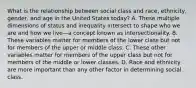 What is the relationship between social class and race, ethnicity, gender, and age in the United States today? A. These multiple dimensions of status and inequality intersect to shape who we are and how we live—a concept known as intersectionality. B. These variables matter for members of the lower class but not for members of the upper or middle class. C. These other variables matter for members of the upper class but not for members of the middle or lower classes. D. Race and ethnicity are more important than any other factor in determining social class.