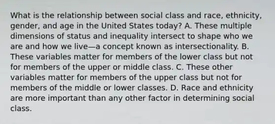 What is the relationship between social class and race, ethnicity, gender, and age in the United States today? A. These multiple dimensions of status and inequality intersect to shape who we are and how we live—a concept known as intersectionality. B. These variables matter for members of the lower class but not for members of the upper or middle class. C. These other variables matter for members of the upper class but not for members of the middle or lower classes. D. Race and ethnicity are more important than any other factor in determining social class.