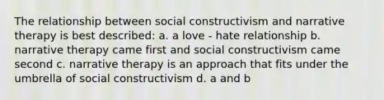 The relationship between social constructivism and narrative therapy is best described: a. a love - hate relationship b. narrative therapy came first and social constructivism came second c. narrative therapy is an approach that fits under the umbrella of social constructivism d. a and b