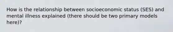 How is the relationship between socioeconomic status (SES) and mental illness explained (there should be two primary models here)?