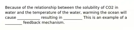 Because of the relationship between the solubility of CO2 in water and the temperature of the water, warming the ocean will cause ____________ resulting in __________ This is an example of a _________ feedback mechanism.