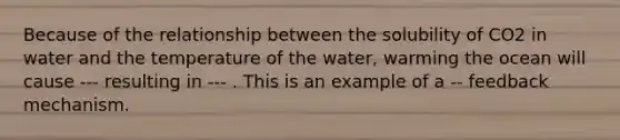 Because of the relationship between the solubility of CO2 in water and the temperature of the water, warming the ocean will cause --- resulting in --- . This is an example of a -- feedback mechanism.