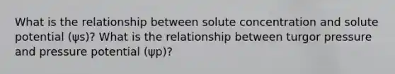 What is the relationship between solute concentration and solute potential (ψs)? What is the relationship between turgor pressure and pressure potential (ψp)?