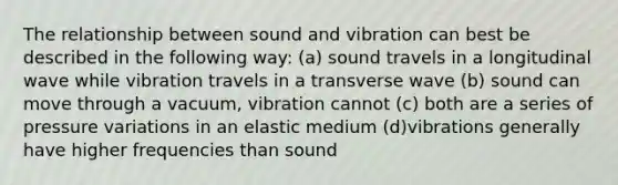 The relationship between sound and vibration can best be described in the following way: (a) sound travels in a longitudinal wave while vibration travels in a transverse wave (b) sound can move through a vacuum, vibration cannot (c) both are a series of pressure variations in an elastic medium (d)vibrations generally have higher frequencies than sound