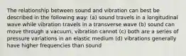 The relationship between sound and vibration can best be described in the following way: (a) sound travels in a longitudinal wave while vibration travels in a transverse wave (b) sound can move through a vacuum, vibration cannot (c) both are a series of pressure variations in an elastic medium (d) vibrations generally have higher frequencies than sound