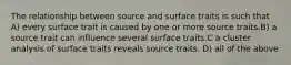 The relationship between source and surface traits is such that A) every surface trait is caused by one or more source traits.B) a source trait can influence several surface traits.C a cluster analysis of surface traits reveals source traits. D) all of the above