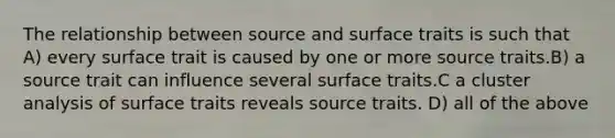 The relationship between source and surface traits is such that A) every surface trait is caused by one or more source traits.B) a source trait can influence several surface traits.C a cluster analysis of surface traits reveals source traits. D) all of the above