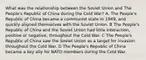 What was the relationship between the Soviet Union and The People's Republic of China during the Cold War? A. The People's Republic of China became a communist state in 1949, and quickly aligned themselves with the Soviet Union. B The People's Republic of China and the Soviet Union had little interaction, positive or negative, throughout the Cold War. C The People's Republic of China saw the Soviet Union as a target for invasion throughout the Cold War. D The People's Republic of China became a key ally for NATO members during the Cold War.