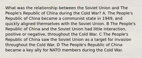 What was the relationship between the Soviet Union and The People's Republic of China during the Cold War? A. The People's Republic of China became a communist state in 1949, and quickly aligned themselves with the Soviet Union. B The People's Republic of China and the Soviet Union had little interaction, positive or negative, throughout the Cold War. C The People's Republic of China saw the Soviet Union as a target for invasion throughout the Cold War. D The People's Republic of China became a key ally for NATO members during the Cold War.