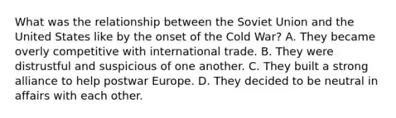 What was the relationship between the Soviet Union and the United States like by the onset of the Cold War? A. They became overly competitive with international trade. B. They were distrustful and suspicious of one another. C. They built a strong alliance to help postwar Europe. D. They decided to be neutral in affairs with each other.