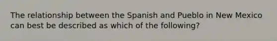 The relationship between the Spanish and Pueblo in New Mexico can best be described as which of the following?