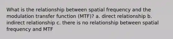 What is the relationship between spatial frequency and the modulation transfer function (MTF)? a. direct relationship b. indirect relationship c. there is no relationship between spatial frequency and MTF