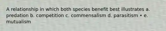 A relationship in which both species benefit best illustrates a. predation b. competition c. commensalism d. parasitism • e. mutualism