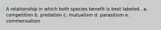 A relationship in which both species benefit is best labeled.. a. competition b. predation c. mutualism d. parasitism e. commensalism