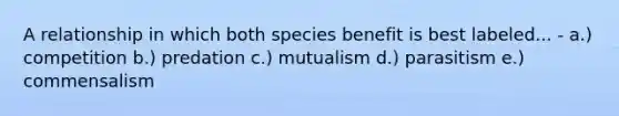 A relationship in which both species benefit is best labeled... - a.) competition b.) predation c.) mutualism d.) parasitism e.) commensalism