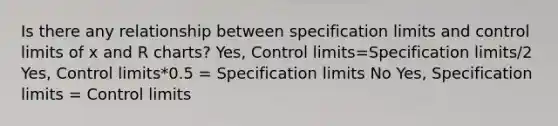 Is there any relationship between specification limits and control limits of x and R charts? Yes, Control limits=Specification limits/2 Yes, Control limits*0.5 = Specification limits No Yes, Specification limits = Control limits